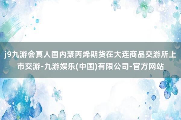 j9九游会真人国内聚丙烯期货在大连商品交游所上市交游-九游娱乐(中国)有限公司-官方网站