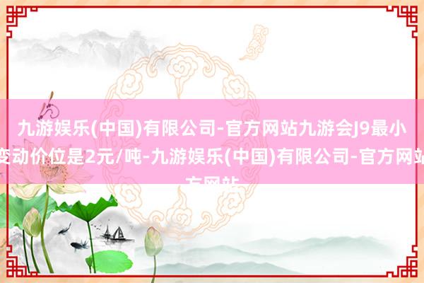 九游娱乐(中国)有限公司-官方网站九游会J9最小变动价位是2元/吨-九游娱乐(中国)有限公司-官方网站