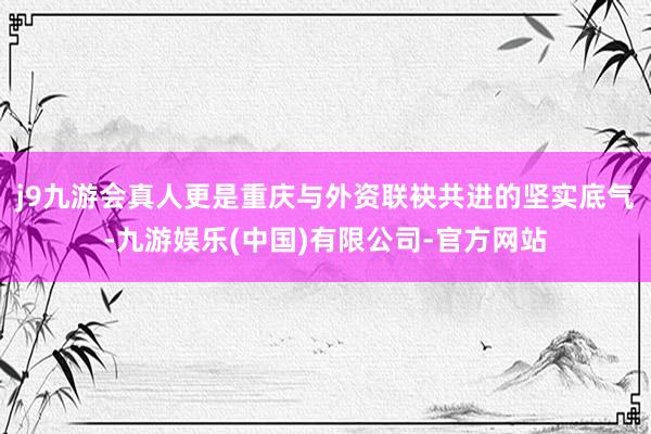 j9九游会真人更是重庆与外资联袂共进的坚实底气-九游娱乐(中国)有限公司-官方网站