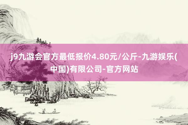 j9九游会官方最低报价4.80元/公斤-九游娱乐(中国)有限公司-官方网站