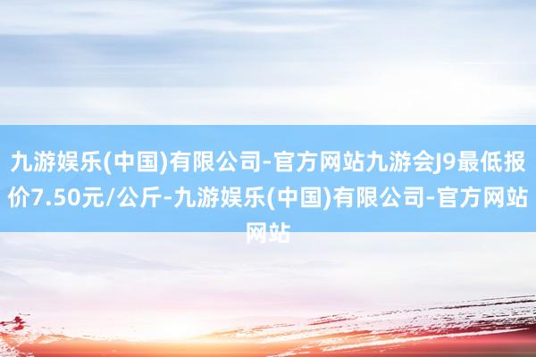 九游娱乐(中国)有限公司-官方网站九游会J9最低报价7.50元/公斤-九游娱乐(中国)有限公司-官方网站