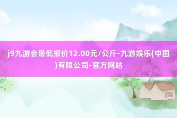 j9九游会最低报价12.00元/公斤-九游娱乐(中国)有限公司-官方网站