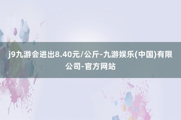 j9九游会进出8.40元/公斤-九游娱乐(中国)有限公司-官方网站