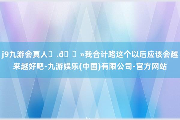 j9九游会真人	.🛻我合计路这个以后应该会越来越好吧-九游娱乐(中国)有限公司-官方网站