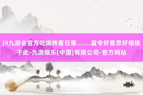 j9九游会官方吃烧烤看日落……夏令好意思好相接于此-九游娱乐(中国)有限公司-官方网站