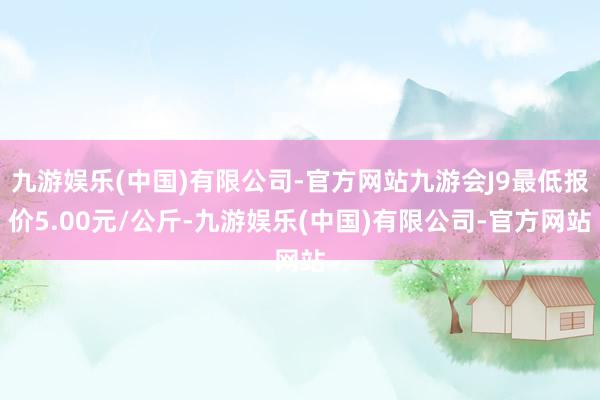 九游娱乐(中国)有限公司-官方网站九游会J9最低报价5.00元/公斤-九游娱乐(中国)有限公司-官方网站