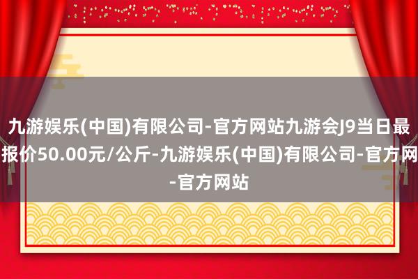 九游娱乐(中国)有限公司-官方网站九游会J9当日最高报价50.00元/公斤-九游娱乐(中国)有限公司-官方网站