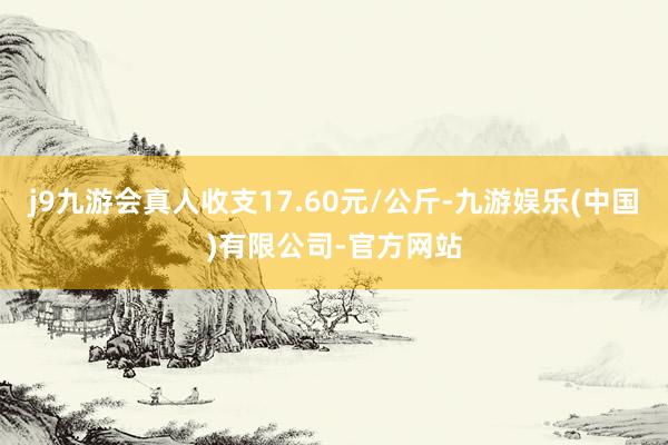 j9九游会真人收支17.60元/公斤-九游娱乐(中国)有限公司-官方网站