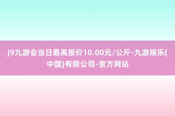 j9九游会当日最高报价10.00元/公斤-九游娱乐(中国)有限公司-官方网站