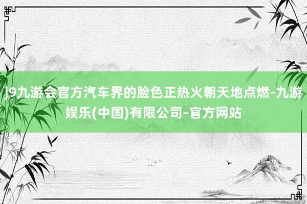 j9九游会官方汽车界的脸色正热火朝天地点燃-九游娱乐(中国)有限公司-官方网站