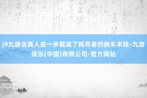 j9九游会真人进一步裁减了耗尽者的换车本钱-九游娱乐(中国)有限公司-官方网站