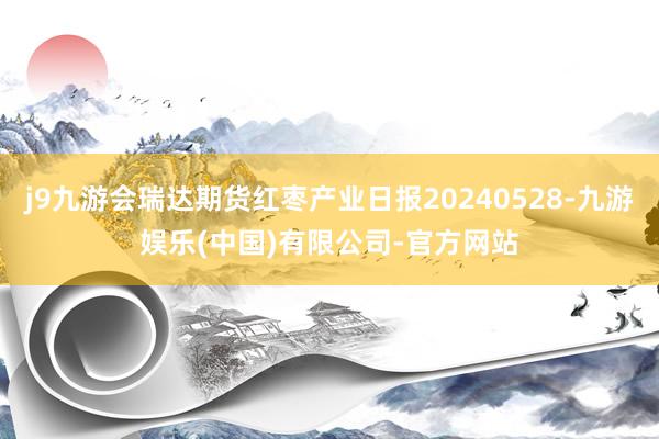 j9九游会瑞达期货红枣产业日报20240528-九游娱乐(中国)有限公司-官方网站