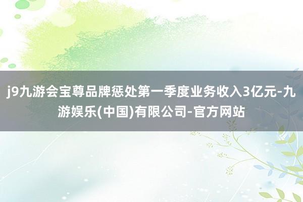 j9九游会宝尊品牌惩处第一季度业务收入3亿元-九游娱乐(中国)有限公司-官方网站