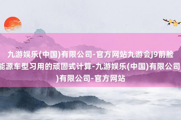 九游娱乐(中国)有限公司-官方网站九游会J9前脸使用了新能源车型习用的顽固式计算-九游娱乐(中国)有限公司-官方网站