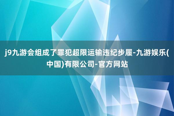 j9九游会组成了罪犯超限运输违纪步履-九游娱乐(中国)有限公司-官方网站