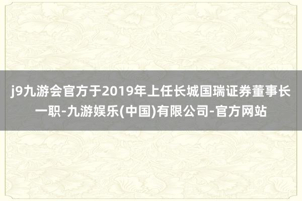 j9九游会官方于2019年上任长城国瑞证券董事长一职-九游娱乐(中国)有限公司-官方网站