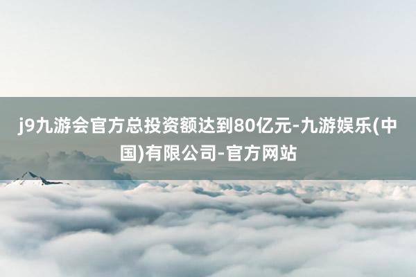 j9九游会官方总投资额达到80亿元-九游娱乐(中国)有限公司-官方网站