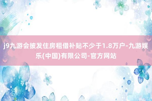 j9九游会披发住房租借补贴不少于1.8万户-九游娱乐(中国)有限公司-官方网站