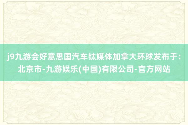 j9九游会好意思国汽车钛媒体加拿大环球发布于：北京市-九游娱乐(中国)有限公司-官方网站