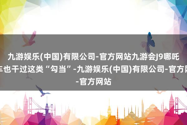 九游娱乐(中国)有限公司-官方网站九游会J9哪吒汽车也干过这类“勾当”-九游娱乐(中国)有限公司-官方网站