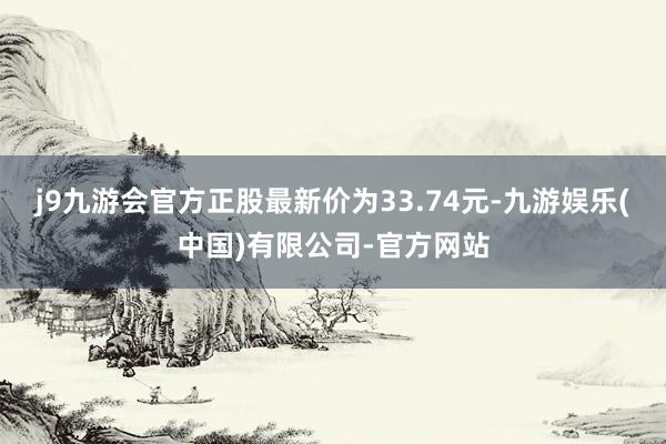 j9九游会官方正股最新价为33.74元-九游娱乐(中国)有限公司-官方网站