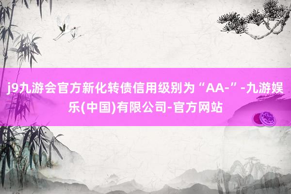 j9九游会官方新化转债信用级别为“AA-”-九游娱乐(中国)有限公司-官方网站