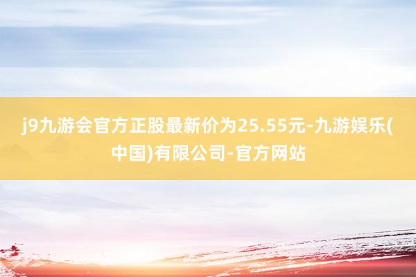 j9九游会官方正股最新价为25.55元-九游娱乐(中国)有限公司-官方网站