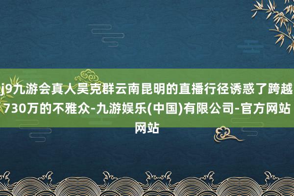 j9九游会真人吴克群云南昆明的直播行径诱惑了跨越730万的不雅众-九游娱乐(中国)有限公司-官方网站