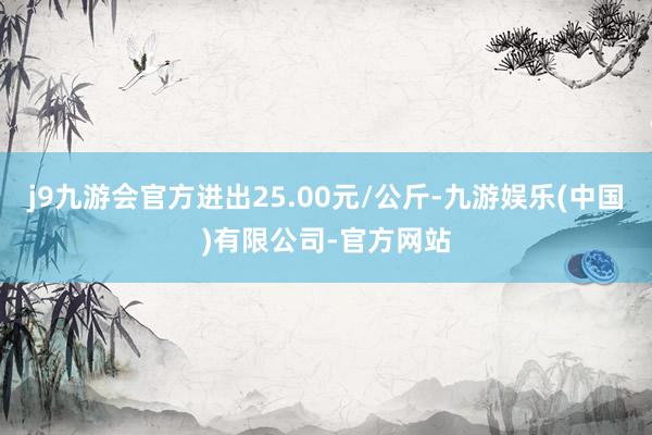 j9九游会官方进出25.00元/公斤-九游娱乐(中国)有限公司-官方网站