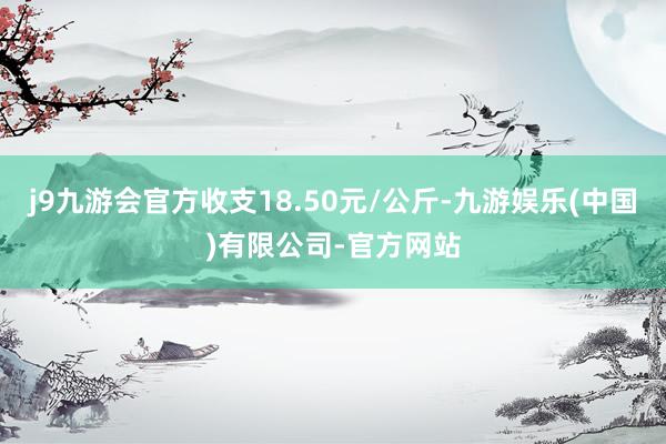 j9九游会官方收支18.50元/公斤-九游娱乐(中国)有限公司-官方网站