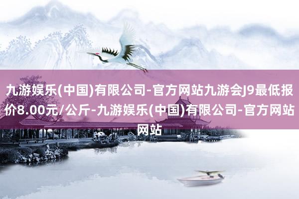 九游娱乐(中国)有限公司-官方网站九游会J9最低报价8.00元/公斤-九游娱乐(中国)有限公司-官方网站