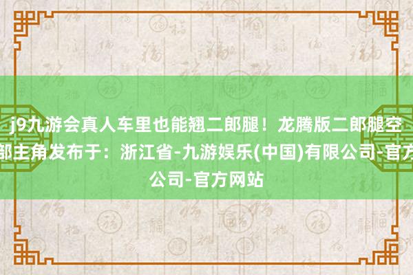 j9九游会真人车里也能翘二郎腿！龙腾版二郎腿空间腿部主角发布于：浙江省-九游娱乐(中国)有限公司-官方网站