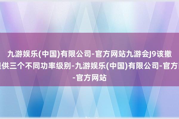 九游娱乐(中国)有限公司-官方网站九游会J9该撤将提供三个不同功率级别-九游娱乐(中国)有限公司-官方网站