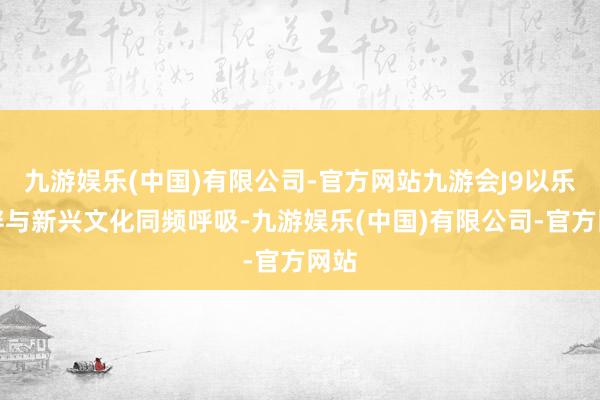 九游娱乐(中国)有限公司-官方网站九游会J9以乐为伴与新兴文化同频呼吸-九游娱乐(中国)有限公司-官方网站