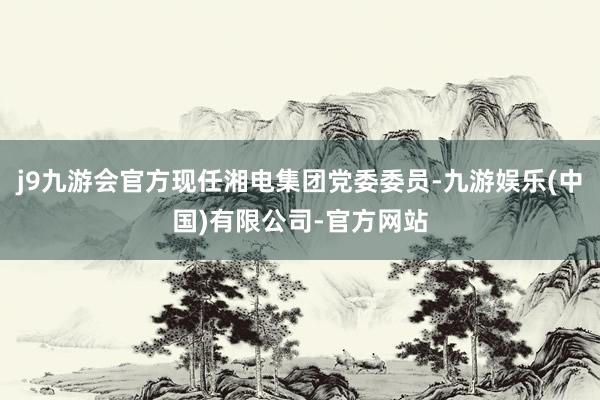 j9九游会官方现任湘电集团党委委员-九游娱乐(中国)有限公司-官方网站