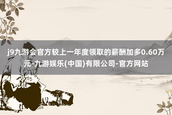 j9九游会官方较上一年度领取的薪酬加多0.60万元-九游娱乐(中国)有限公司-官方网站