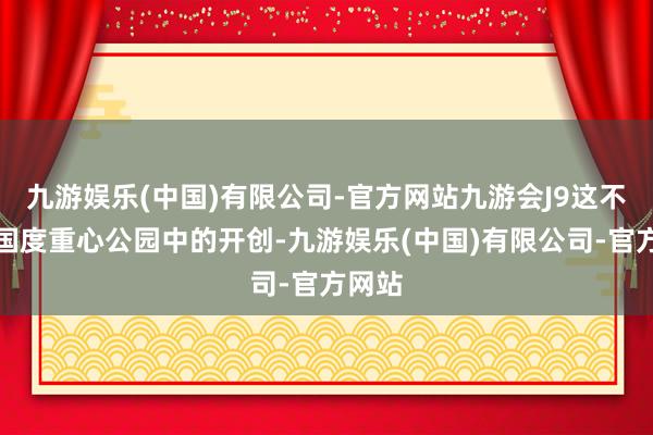 九游娱乐(中国)有限公司-官方网站九游会J9这不仅是国度重心公园中的开创-九游娱乐(中国)有限公司-官方网站