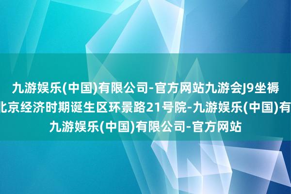 九游娱乐(中国)有限公司-官方网站九游会J9坐褥地址为：北京市北京经济时期诞生区环景路21号院-九游娱乐(中国)有限公司-官方网站