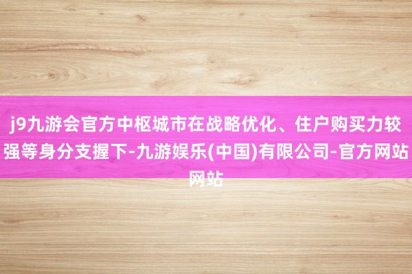 j9九游会官方中枢城市在战略优化、住户购买力较强等身分支握下-九游娱乐(中国)有限公司-官方网站