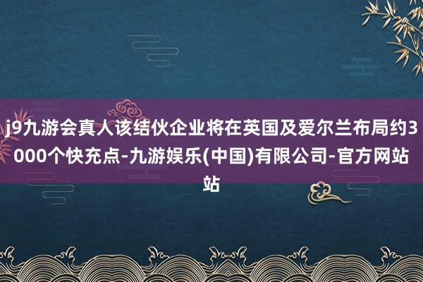 j9九游会真人该结伙企业将在英国及爱尔兰布局约3000个快充点-九游娱乐(中国)有限公司-官方网站