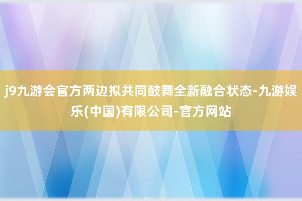 j9九游会官方两边拟共同鼓舞全新融合状态-九游娱乐(中国)有限公司-官方网站