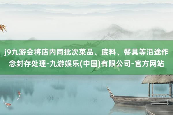 j9九游会将店内同批次菜品、底料、餐具等沿途作念封存处理-九游娱乐(中国)有限公司-官方网站