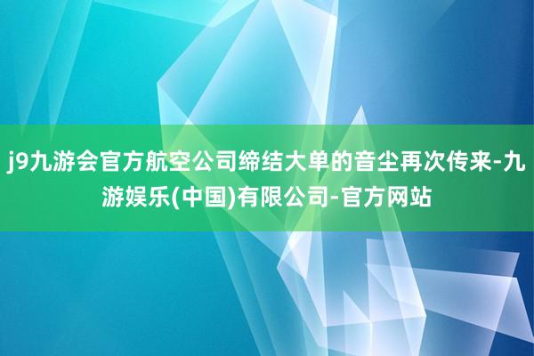 j9九游会官方航空公司缔结大单的音尘再次传来-九游娱乐(中国)有限公司-官方网站