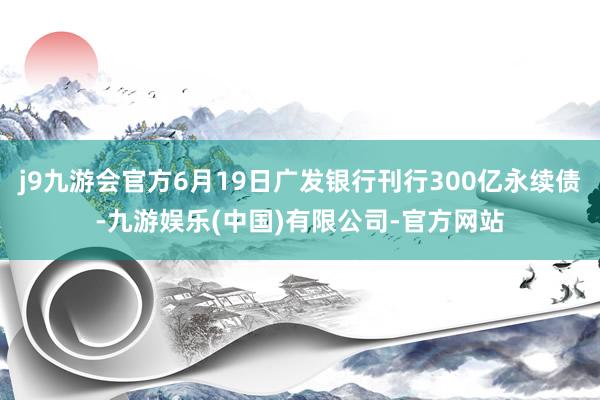 j9九游会官方6月19日广发银行刊行300亿永续债-九游娱乐(中国)有限公司-官方网站