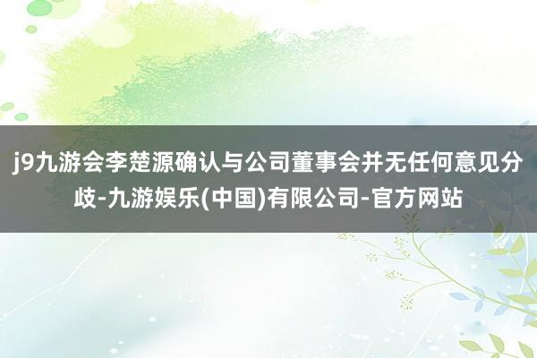 j9九游会李楚源确认与公司董事会并无任何意见分歧-九游娱乐(中国)有限公司-官方网站