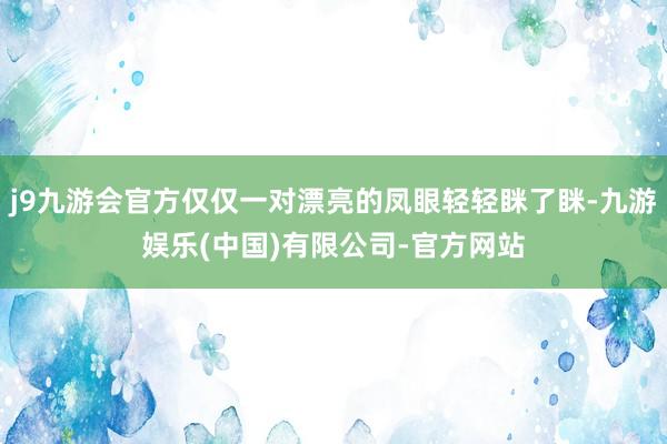 j9九游会官方仅仅一对漂亮的凤眼轻轻眯了眯-九游娱乐(中国)有限公司-官方网站