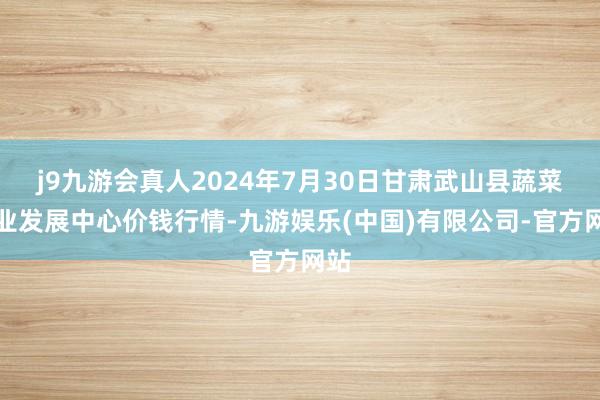 j9九游会真人2024年7月30日甘肃武山县蔬菜产业发展中心价钱行情-九游娱乐(中国)有限公司-官方网站