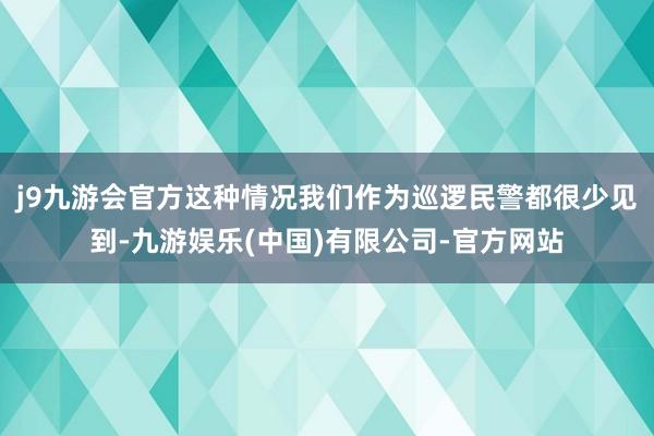 j9九游会官方这种情况我们作为巡逻民警都很少见到-九游娱乐(中国)有限公司-官方网站