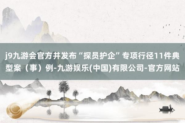 j9九游会官方并发布“探员护企”专项行径11件典型案（事）例-九游娱乐(中国)有限公司-官方网站