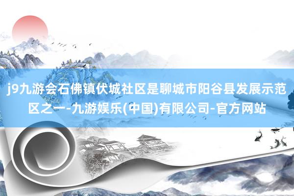 j9九游会石佛镇伏城社区是聊城市阳谷县发展示范区之一-九游娱乐(中国)有限公司-官方网站